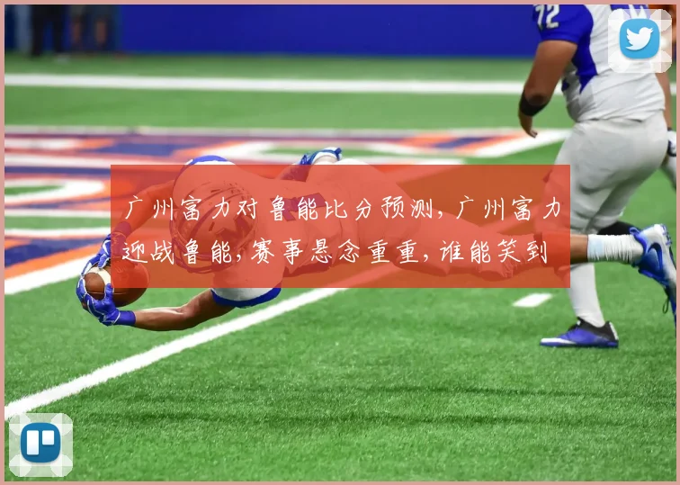 广州富力对鲁能比分预测,广州富力迎战鲁能,赛事悬念重重,谁能笑到最后