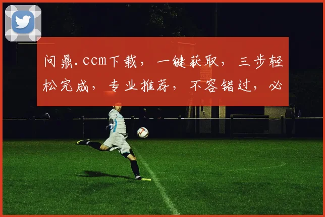 问鼎.ccm下载，一键获取，三步轻松完成，专业推荐，不容错过，必备神器